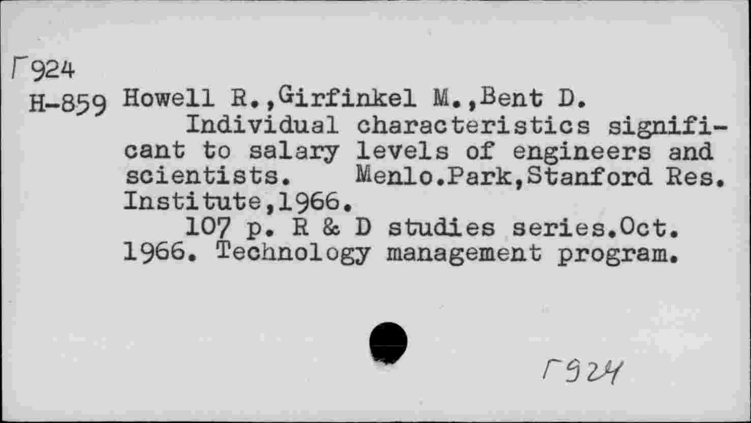 ﻿F924
H-859 E°weH H»>Girfinkel M.,Bent D.
Individual characteristics significant to salary levels of engineers and scientists. Menlo.Park,Stanford Res. Institute,1966.
107 p. R & D studies series.Oct. 1966. Technology management program.
